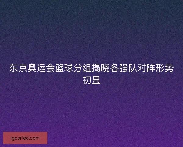 东京奥运会篮球分组揭晓各强队对阵形势初显