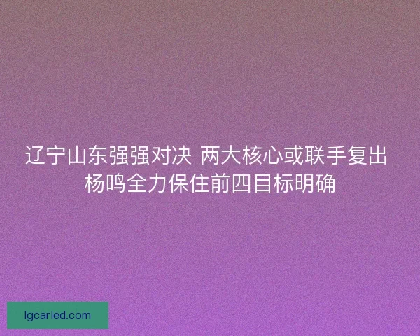 辽宁山东强强对决 两大核心或联手复出 杨鸣全力保住前四目标明确